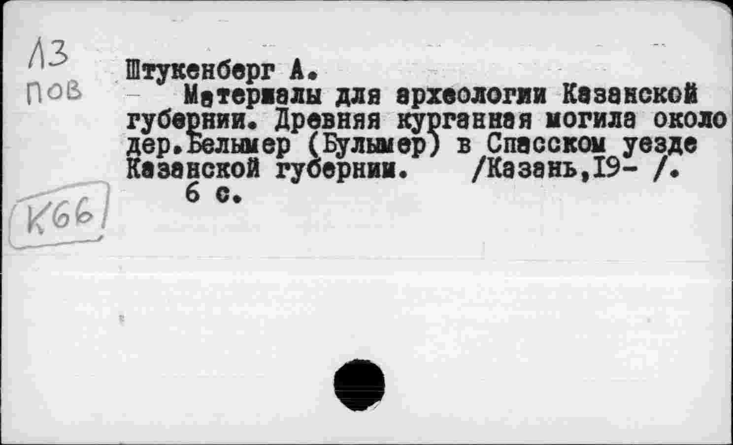 ﻿/\3
Штукенберг А.
pûB Матеріали для археологии Казанской губернии. Древняя курганная могила около дер.ьелымер (Булымер) в Спасском уезде Казанской губернии. /Казань,19- /.